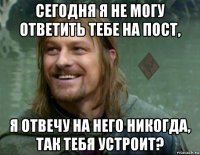 сегодня я не могу ответить тебе на пост, я отвечу на него никогда, так тебя устроит?