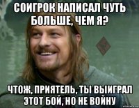 соигрок написал чуть больше, чем я? чтож, приятель, ты выиграл этот бой, но не войну