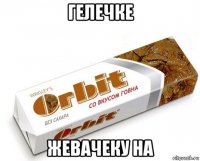 гелечке жевачеку на