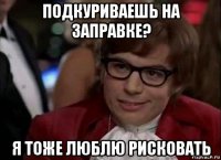 подкуриваешь на заправке? я тоже люблю рисковать