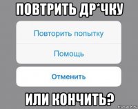 повтрить др*чку или кончить?