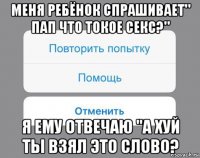 меня ребёнок спрашивает" пап что токое секс?" я ему отвечаю "а хуй ты взял это слово?