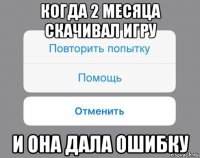 когда 2 месяца скачивал игру и она дала ошибку