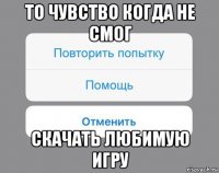 то чувство когда не смог скачать любимую игру