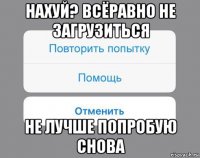 нахуй? всёравно не загрузиться не лучше попробую снова