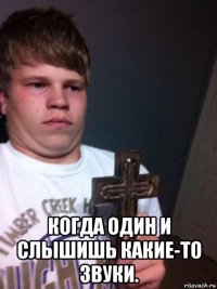  когда один и слышишь какие-то звуки.