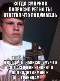 когда смирнов попросил рег но ты ответил что подумаешь и когда ты написал ему что согласен а он игнорит и подводит армию к границам