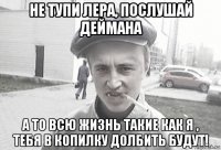 не тупи лера, послушай деймана а то всю жизнь такие как я , тебя в копилку долбить будут!