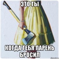 это ты когда тебя парень бросил