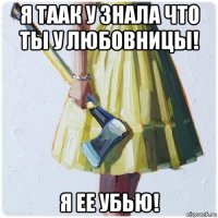 я таак у знала что ты у любовницы! я ее убью!