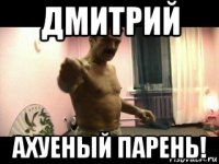 дмитрий ахуеный парень!