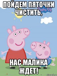 пойдем пяточки чистить, нас малика ждет!