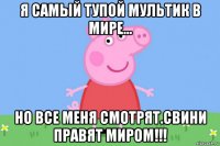 я самый тупой мультик в мире... но все меня смотрят.свини правят миром!!!