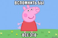 вспомнить бы все это