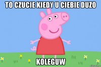 to czucie kiedy u ciebie duzo koleguw