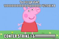 ты когда убил 10000000000000000000000 человек в conter strike 1.6!!!!!!!!!!!!!!!!!!