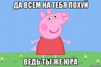 да всем на тебя похуй ведь ты же юра