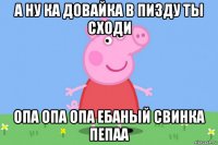 а ну ка довайка в пизду ты сходи опа опа опа ебаный свинка пепаа