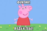 фунтик! я еду к тебе!