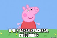  и че я такая красивая, розовая??