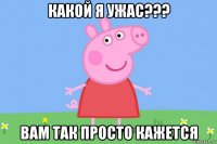 какой я ужас??? вам так просто кажется