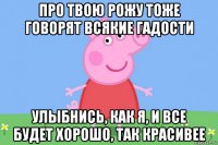 про твою рожу тоже говорят всякие гадости улыбнись, как я, и все будет хорошо, так красивее