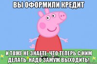 вы оформили кредит и тоже не знаете, что теперь с ним делать. надо замуж выходить!