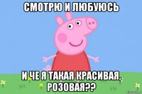 смотрю и любуюсь и че я такая красивая, розовая??