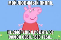 мой любимый пиппа, не смогу же я родить от самой себя... без тебя...