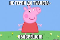 не терпи до туалета - обосрёшся!