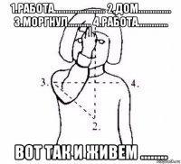 1.работа...................... 2.дом.............. 3.моргнул.......... 4.работа............. вот так и живем ........