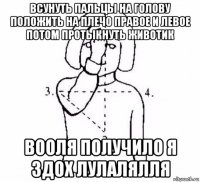 всунуть пальцы на голову положить на плечо правое и левое потом протыкнуть животик вооля получило я здох лулалялля