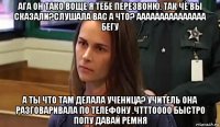 ага он тако воще я тебе перезвоню. так чё вы сказали?слушала вас а что? ааааааааааааааа бегу а ты что там делала ученица? учитель она разговаривала по телефону .чтттоооо быстро попу давай ремня