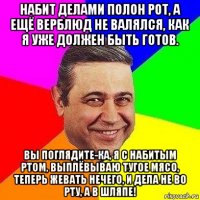 набит делами полон рот, а ещё верблюд не валялся, как я уже должен быть готов. вы поглядите-ка, я с набитым ртом, выплёвываю тугое мясо, теперь жевать нечего, и дела не во рту, а в шляпе!