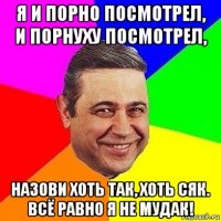 я и порно посмотрел, и порнуху посмотрел, назови хоть так, хоть сяк. всё равно я не мудак!