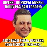 шутки - не хухры-мухры, тыщу раз вам говорю. а кто будет ржать, как свин, тому я скажу: "хрю-хрю."