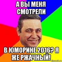 а вы меня смотрели в юморине 2016? я же ржачный!