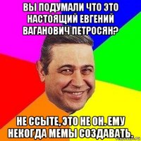 вы подумали что это настоящий евгений ваганович петросян? не ссыте, это не он. ему некогда мемы создавать.