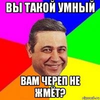 вы такой умный вам череп не жмёт?