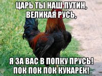 царь ты наш путин, великая русь, я за вас в попку прусь! пок пок пок кукарек!