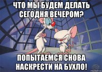 что мы будем делать сегодня вечером? попытаемся снова наскрести на бухло!