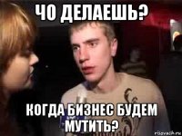 чо делаешь? когда бизнес будем мутить?