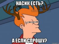 насик есть? а если спрошу?