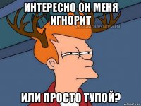 интересно он меня игнорит или просто тупой?