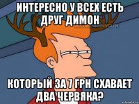 интересно у всех есть друг димон который за 7 грн схавает два червяка?