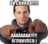 эй свинья!!!!! аааааааа!!!!! оглянулся:)