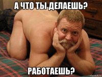 а что ты делаешь? работаешь?