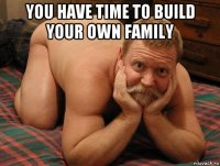 you have time to build your own family 