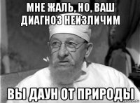 мне жаль, но, ваш диагноз неизличим вы даун от природы