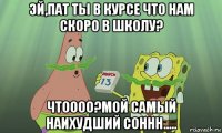 эй,пат ты в курсе что нам скоро в школу? чтоооо?мой самый наихудший соннн.....